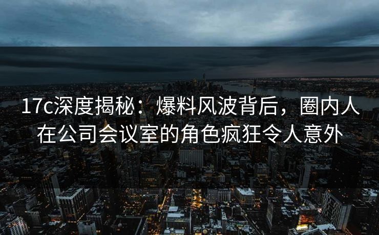 17c深度揭秘：爆料风波背后，圈内人在公司会议室的角色疯狂令人意外