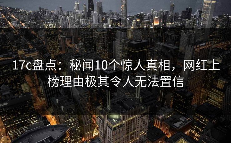 17c盘点：秘闻10个惊人真相，网红上榜理由极其令人无法置信