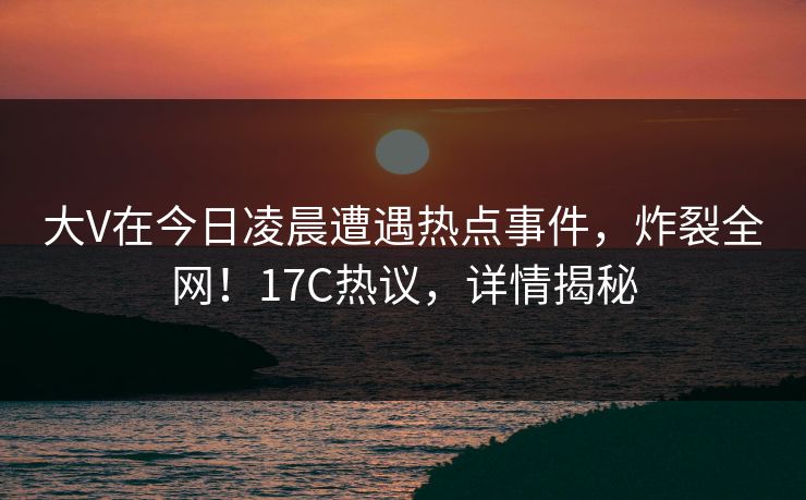 大V在今日凌晨遭遇热点事件，炸裂全网！17C热议，详情揭秘