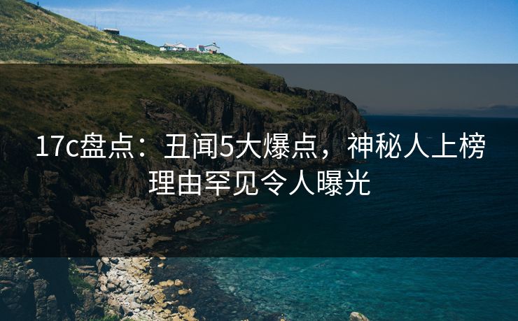 17c盘点：丑闻5大爆点，神秘人上榜理由罕见令人曝光