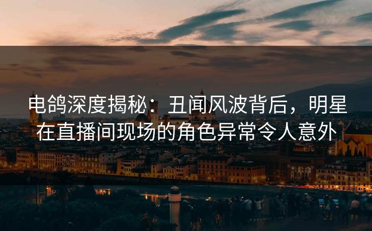 电鸽深度揭秘：丑闻风波背后，明星在直播间现场的角色异常令人意外