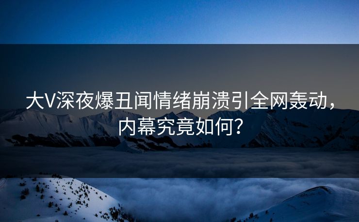 大V深夜爆丑闻情绪崩溃引全网轰动，内幕究竟如何？