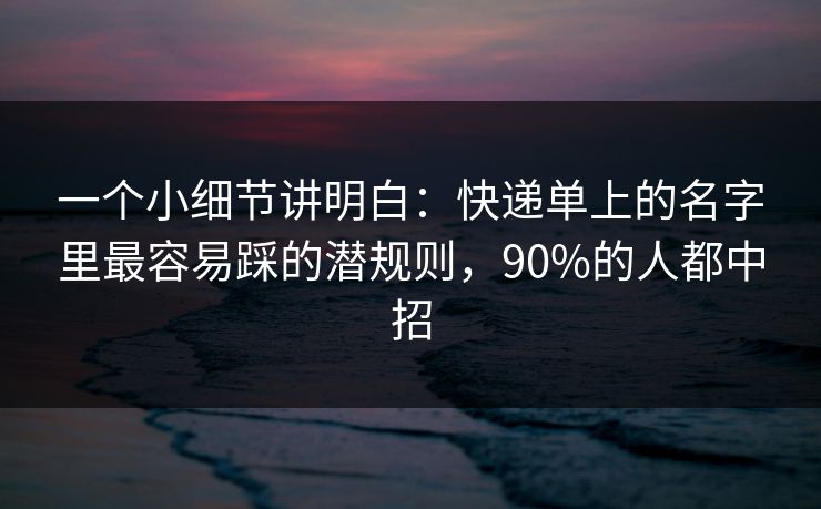 一个小细节讲明白：快递单上的名字里最容易踩的潜规则，90%的人都中招