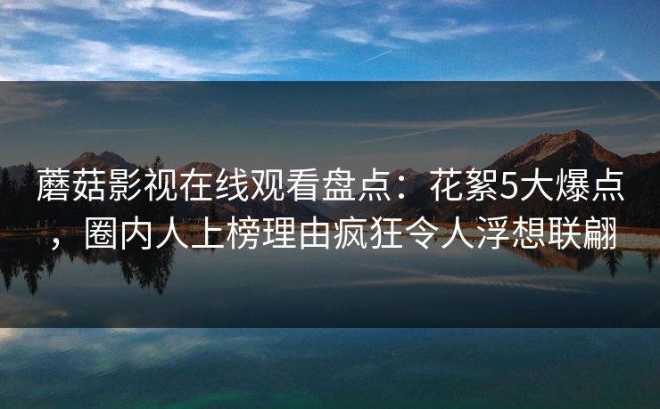 蘑菇影视在线观看盘点：花絮5大爆点，圈内人上榜理由疯狂令人浮想联翩