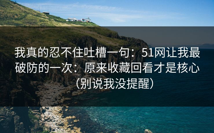 我真的忍不住吐槽一句：51网让我最破防的一次：原来收藏回看才是核心（别说我没提醒）