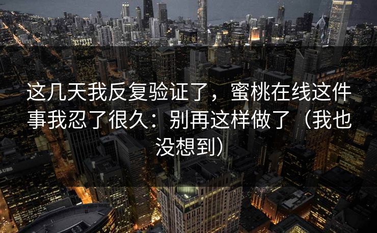 这几天我反复验证了,蜜桃在线这件事我忍了很久:别再这样做了(我也没想到) 这几天我反复验证了,蜜桃在线这件事我忍了很久:别再这样做了(我也没想到)