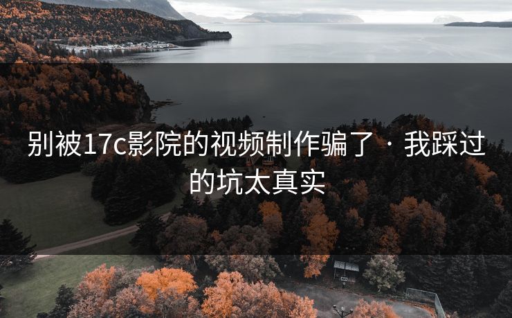 别被17c影院的视频制作骗了 · 我踩过的坑太真实