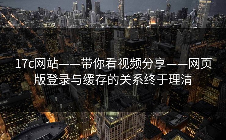 17c网站——带你看视频分享——网页版登录与缓存的关系终于理清