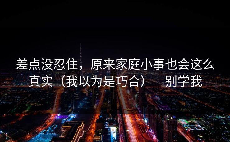 差点没忍住,原来家庭小事也会这么真实(我以为是巧合)|别学我