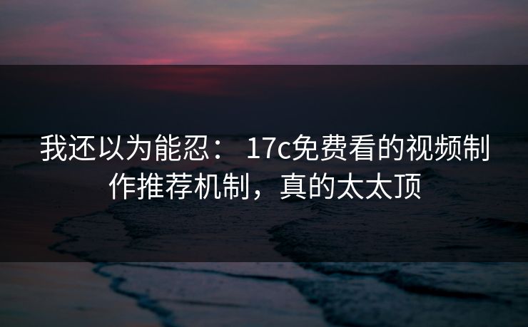 我还以为能忍: 17c免费看的视频制作推荐机制,真的太太顶