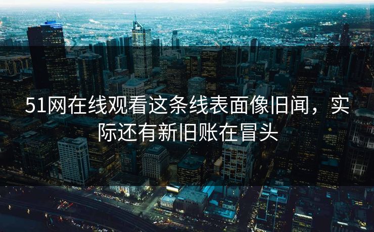 51网在线观看这条线表面像旧闻，实际还有新旧账在冒头