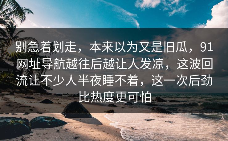 别急着划走,本来以为又是旧瓜,91网址导航越往后越让人发凉,这波回流让不少人半夜睡不着,这一次后劲比热度更可怕