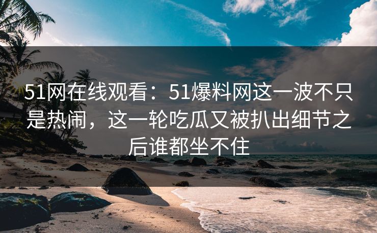 51网在线观看：51爆料网这一波不只是热闹，这一轮吃瓜又被扒出细节之后谁都坐不住
