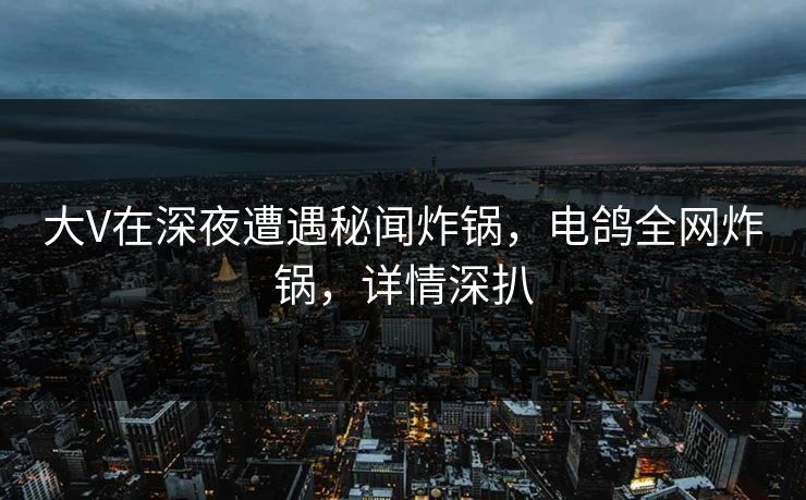 大V在深夜遭遇秘闻炸锅,电鸽全网炸锅,详情深扒