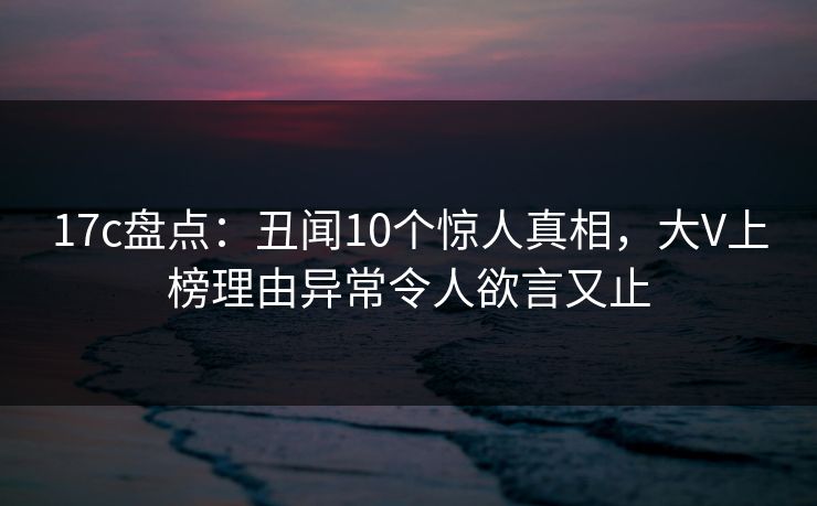 17c盘点:丑闻10个惊人真相,大V上榜理由异常令人欲言又止