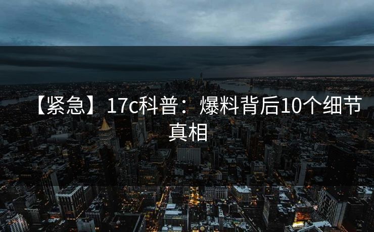 【紧急】17c科普:爆料背后10个细节真相 【紧急】17c科普:爆料背后10个细节真相