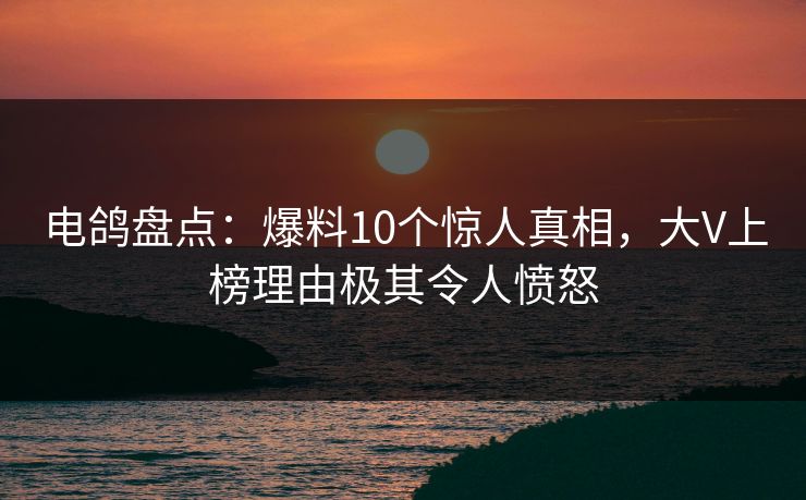 电鸽盘点:爆料10个惊人真相,大V上榜理由极其令人愤怒 电鸽盘点:爆料10个惊人真相,大V上榜理由极其令人愤怒