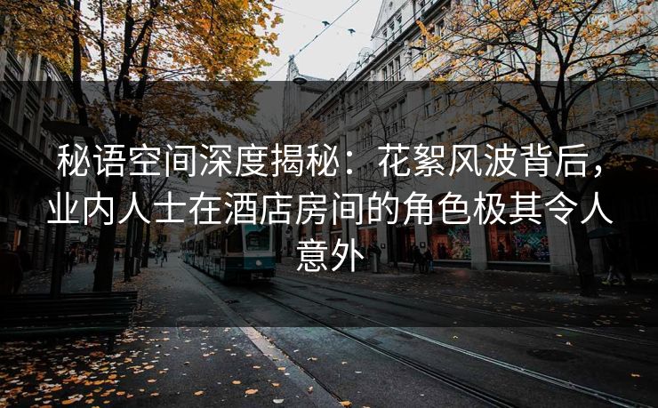 秘语空间深度揭秘：花絮风波背后，业内人士在酒店房间的角色极其令人意外