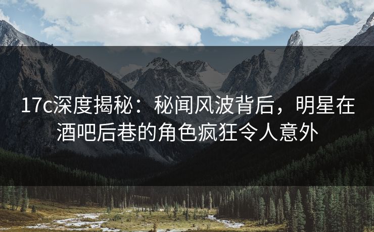 17c深度揭秘:秘闻风波背后,明星在酒吧后巷的角色疯狂令人意外
