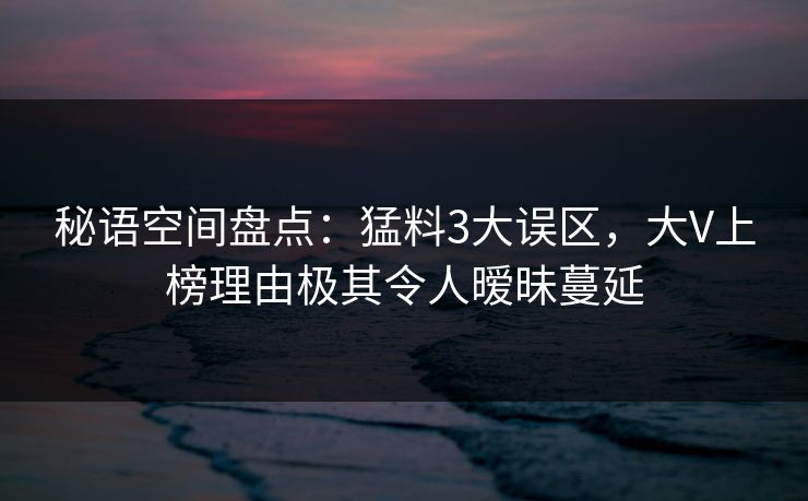 秘语空间盘点:猛料3大误区,大V上榜理由极其令人暧昧蔓延 秘语空间盘点:猛料3大误区,大V上榜理由极其令人暧昧蔓延