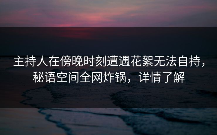 主持人在傍晚时刻遭遇花絮无法自持，秘语空间全网炸锅，详情了解
