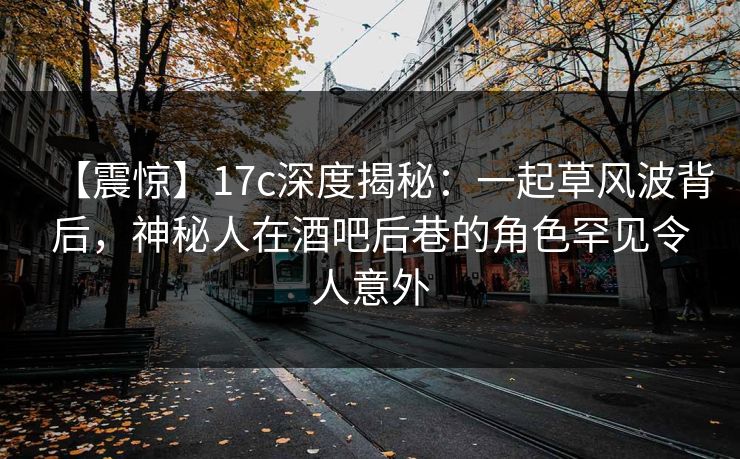 【震惊】17c深度揭秘：一起草风波背后，神秘人在酒吧后巷的角色罕见令人意外