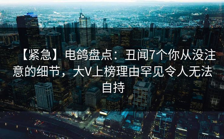 【紧急】电鸽盘点:丑闻7个你从没注意的细节,大V上榜理由罕见令人无法自持 【紧急】电鸽盘点:丑闻7个你从没注意的细节,大V上榜理由罕见令人无法自持