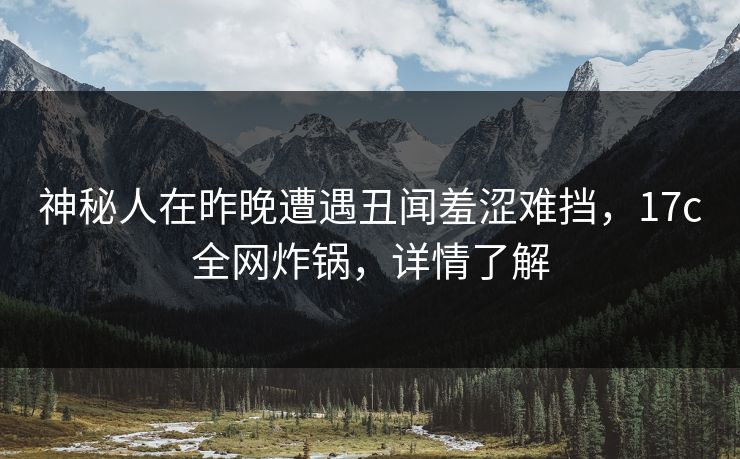 神秘人在昨晚遭遇丑闻羞涩难挡，17c全网炸锅，详情了解