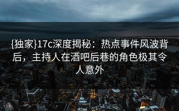 {独家}17c深度揭秘:热点事件风波背后,主持人在酒吧后巷的角色极其令人意外