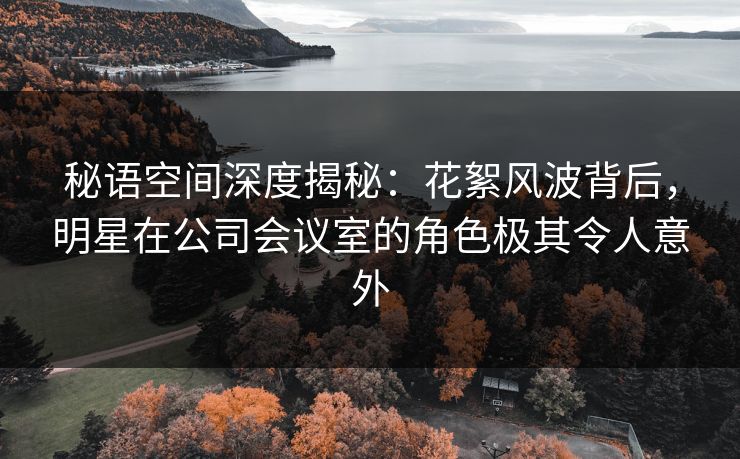 秘语空间深度揭秘：花絮风波背后，明星在公司会议室的角色极其令人意外