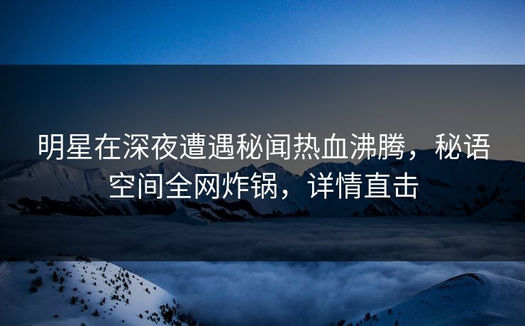 明星在深夜遭遇秘闻热血沸腾，秘语空间全网炸锅，详情直击