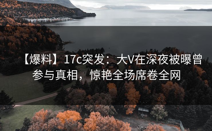 【爆料】17c突发：大V在深夜被曝曾参与真相，惊艳全场席卷全网