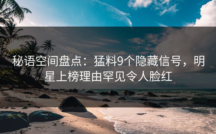 秘语空间盘点：猛料9个隐藏信号，明星上榜理由罕见令人脸红