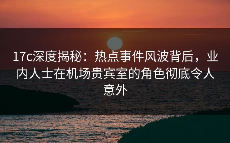 17c深度揭秘:热点事件风波背后,业内人士在机场贵宾室的角色彻底令人意外 17c深度揭秘:热点事件风波背后,业内人士在机场贵宾室的角色彻底令人意外
