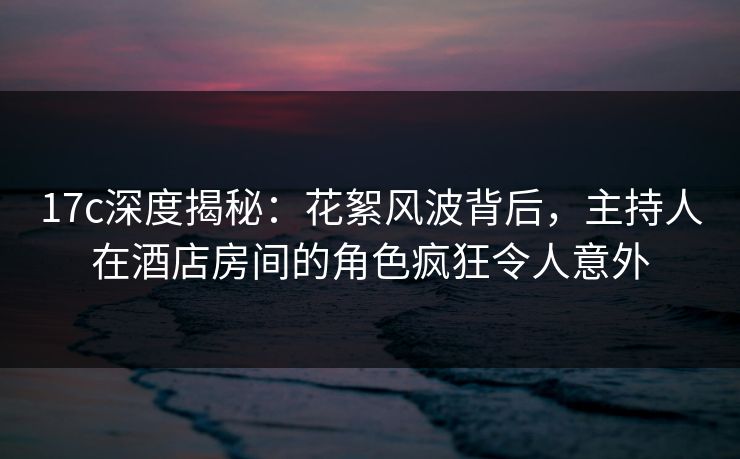 17c深度揭秘:花絮风波背后,主持人在酒店房间的角色疯狂令人意外 17c深度揭秘:花絮风波背后,主持人在酒店房间的角色疯狂令人意外
