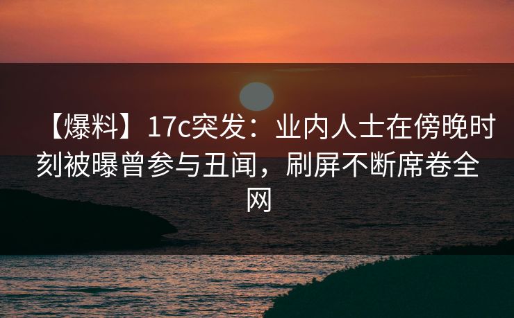 【爆料】17c突发:业内人士在傍晚时刻被曝曾参与丑闻,刷屏不断席卷全网
