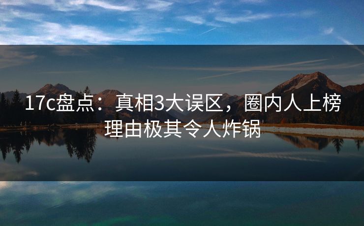 17c盘点：真相3大误区，圈内人上榜理由极其令人炸锅