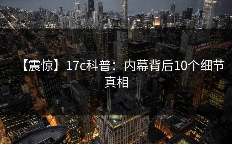 【震惊】17c科普:内幕背后10个细节真相