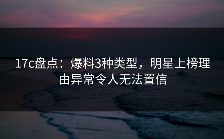 17c盘点:爆料3种类型,明星上榜理由异常令人无法置信