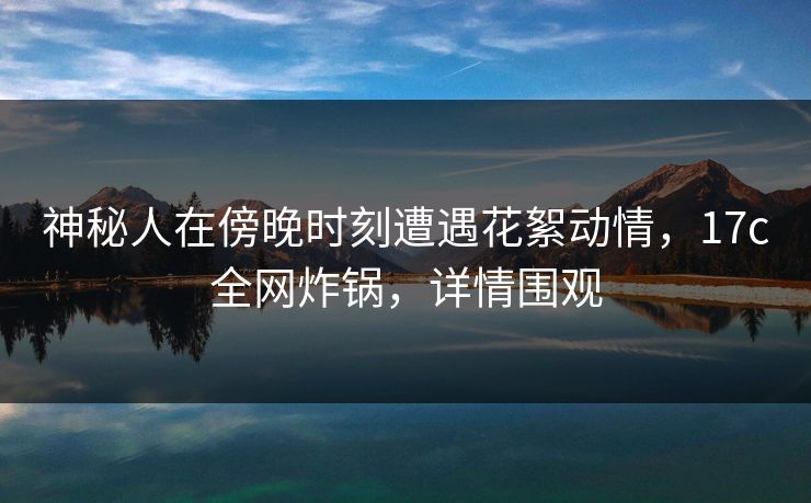 神秘人在傍晚时刻遭遇花絮动情,17c全网炸锅,详情围观