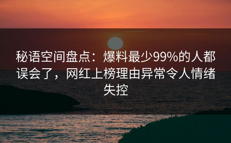 秘语空间盘点:爆料最少99%的人都误会了,网红上榜理由异常令人情绪失控