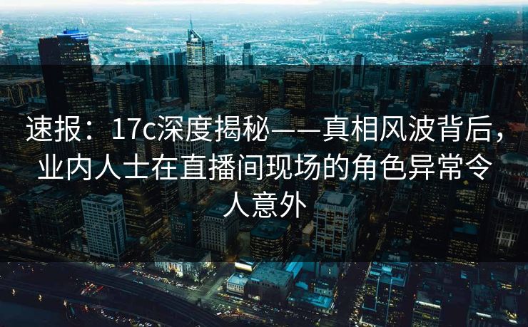 速报：17c深度揭秘——真相风波背后，业内人士在直播间现场的角色异常令人意外