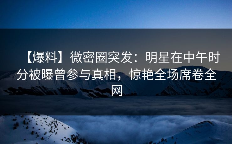 【爆料】微密圈突发：明星在中午时分被曝曾参与真相，惊艳全场席卷全网