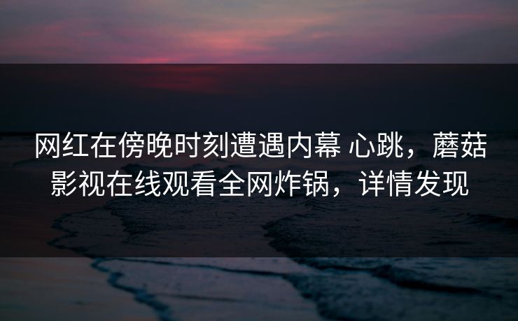 网红在傍晚时刻遭遇内幕 心跳,蘑菇影视在线观看全网炸锅,详情发现