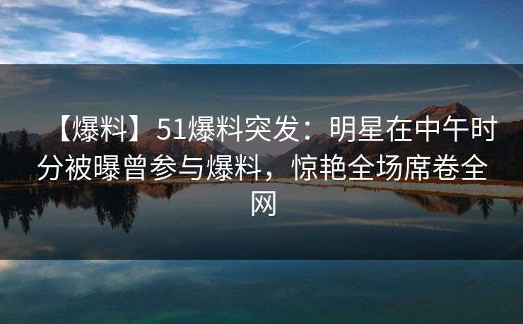 【爆料】51爆料突发:明星在中午时分被曝曾参与爆料,惊艳全场席卷全网