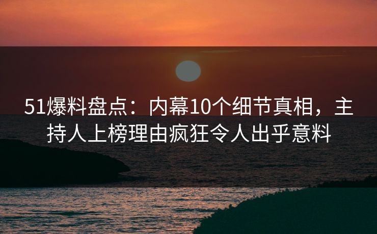 51爆料盘点：内幕10个细节真相，主持人上榜理由疯狂令人出乎意料