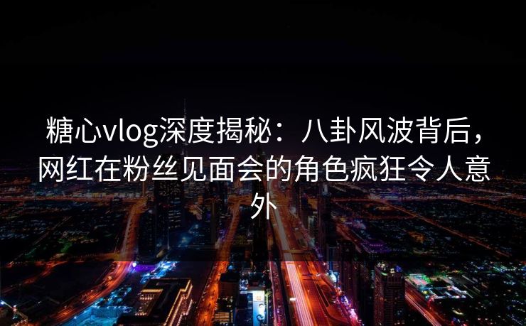 糖心vlog深度揭秘:八卦风波背后,网红在粉丝见面会的角色疯狂令人意外
