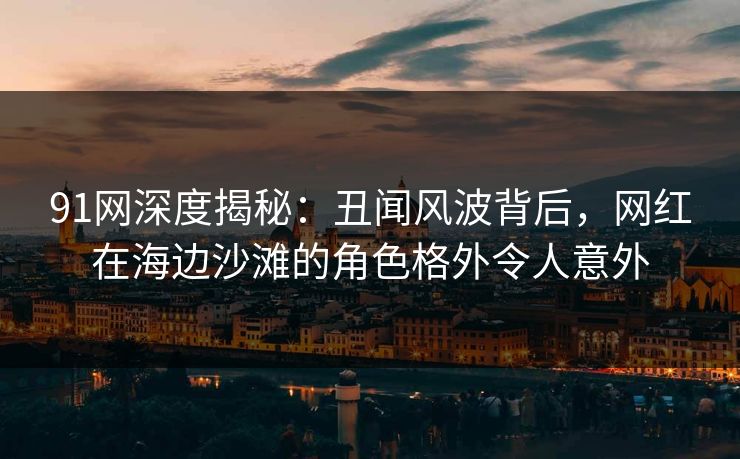 91网深度揭秘：丑闻风波背后，网红在海边沙滩的角色格外令人意外
