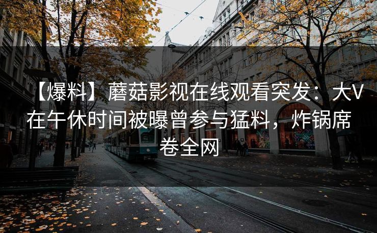【爆料】蘑菇影视在线观看突发：大V在午休时间被曝曾参与猛料，炸锅席卷全网