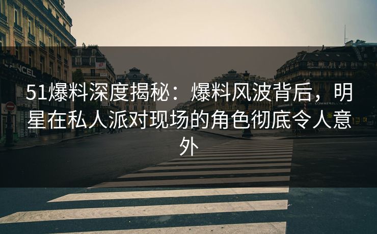 51爆料深度揭秘：爆料风波背后，明星在私人派对现场的角色彻底令人意外